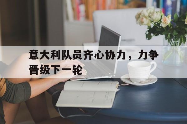 意大利队员齐心协力，力争晋级下一轮